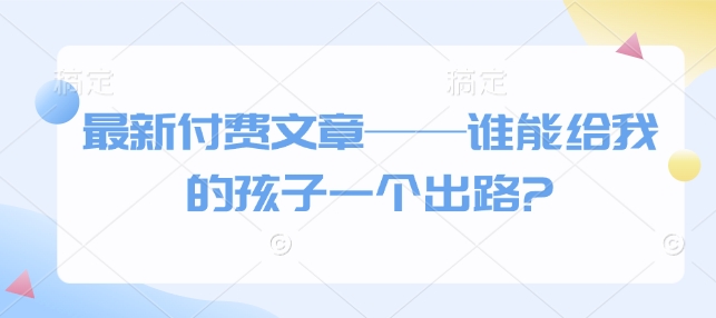 最新付费文章——谁能给我的孩子一个出路?好迷你资源网-免费知识付费资源项目下载实战训练营好迷你资源网