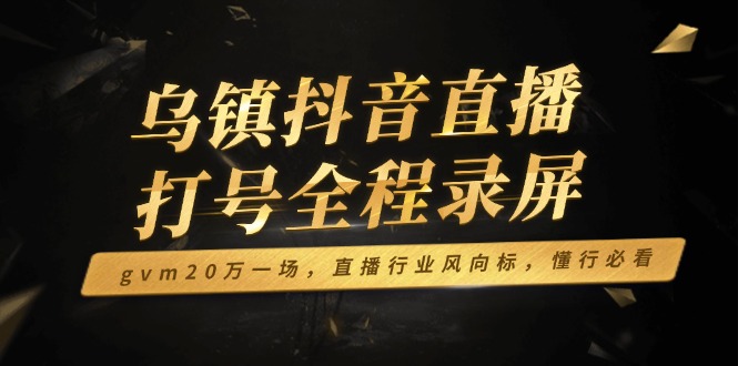 乌镇抖音直播打号全程录屏，gvm20万一场，直播行业风向标，懂行必看网赚项目-副业赚钱-互联网创业-资源整合四水哥网创网赚