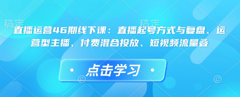 直播运营46期线下课：直播起号方式与复盘、运营型主播、付费混合投放、短视频流量叠网赚项目-副业赚钱-互联网创业-资源整合四水哥网创网赚