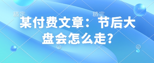 某付费文章：节后大盘会怎么走?好迷你资源网-免费知识付费资源项目下载实战训练营好迷你资源网