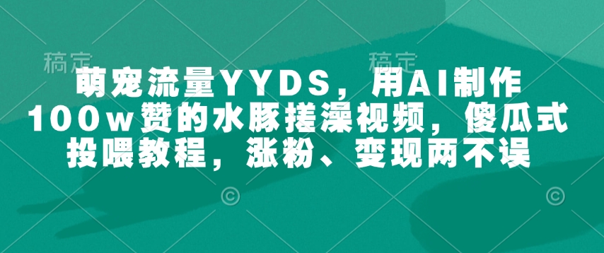 萌宠流量YYDS，用AI制作100w赞的水豚搓澡视频，傻瓜式投喂教程，涨粉、变现两不误网赚教程-副业赚钱-互联网创业-手机赚钱-网赚项目-98副业网-精品课程-知识付费-网赚创业网98副业网